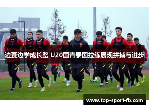 边赛边学成长路 U20国青泰国拉练展现拼搏与进步