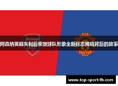 阿森纳英超失利后重塑球队形象全新标志揭晓背后的故事